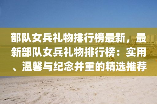 部隊女兵禮物排行榜最新，最新部隊女兵禮物排行榜：實用、溫馨與紀念并重的精選推薦