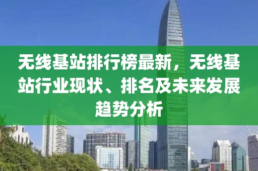 無線基站排行榜最新，無線基站行業(yè)現(xiàn)狀、排名及未來發(fā)展趨勢分析