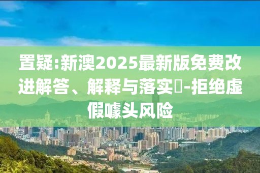置疑:新澳2025最新版免費(fèi)改進(jìn)解答、解釋與落實(shí)?-拒絕虛假噱頭風(fēng)險(xiǎn)
