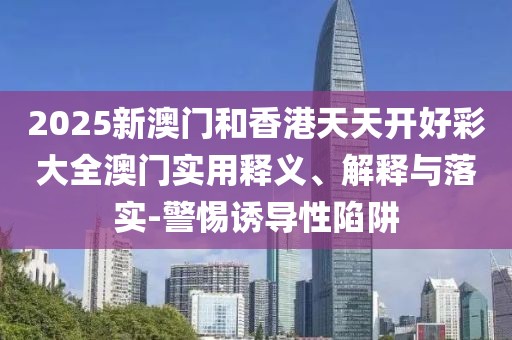2025新澳門和香港天天開好彩大全澳門實用釋義、解釋與落實-警惕誘導(dǎo)性陷阱