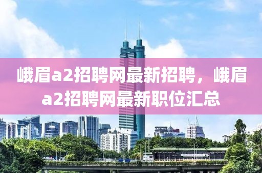 峨眉a2招聘網(wǎng)最新招聘，峨眉a2招聘網(wǎng)最新職位匯總