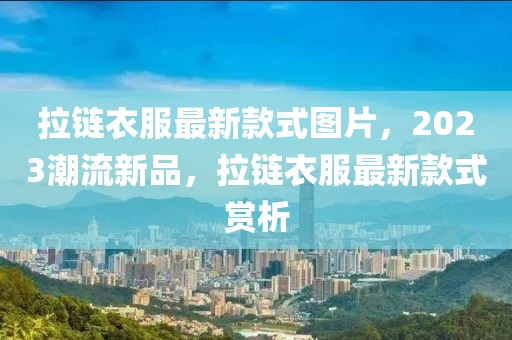 拉鏈衣服最新款式圖片，2023潮流新品，拉鏈衣服最新款式賞析