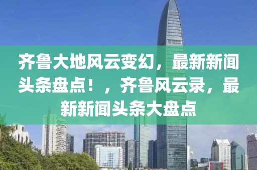 齊魯大地風(fēng)云變幻，最新新聞?lì)^條盤點(diǎn)！，齊魯風(fēng)云錄，最新新聞?lì)^條大盤點(diǎn)
