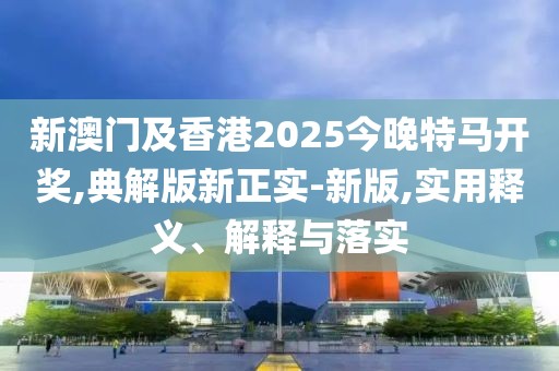 新澳門及香港2025今晚特馬開獎(jiǎng),典解版新正實(shí)-新版,實(shí)用釋義、解釋與落實(shí)