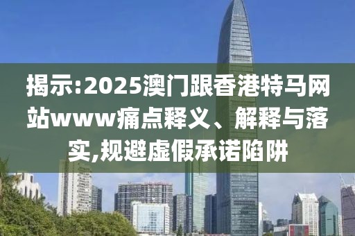 揭示:2025澳門跟香港特馬網(wǎng)站www痛點(diǎn)釋義、解釋與落實(shí),規(guī)避虛假承諾陷阱