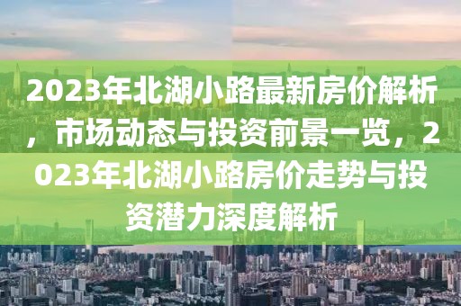 2023年北湖小路最新房價解析，市場動態(tài)與投資前景一覽，2023年北湖小路房價走勢與投資潛力深度解析