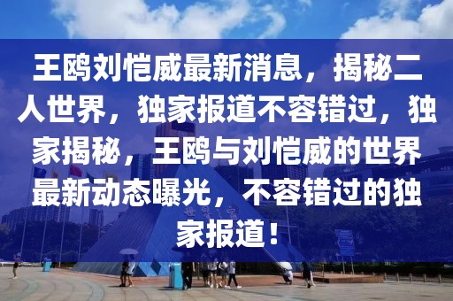 王鷗劉愷威最新消息，揭秘二人世界，獨家報道不容錯過，獨家揭秘，王鷗與劉愷威的世界最新動態(tài)曝光，不容錯過的獨家報道！