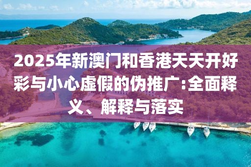 2025年新澳門和香港天天開好彩與小心虛假的偽推廣:全面釋義、解釋與落實