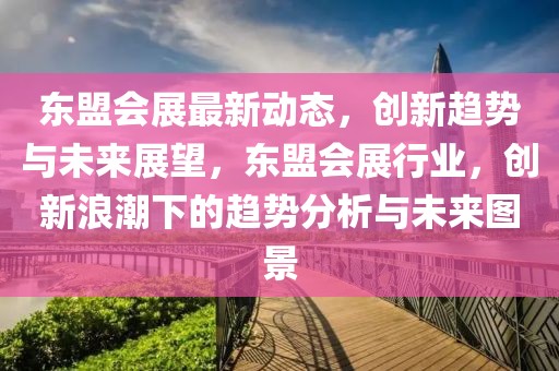 東盟會展最新動態(tài)，創(chuàng)新趨勢與未來展望，東盟會展行業(yè)，創(chuàng)新浪潮下的趨勢分析與未來圖景