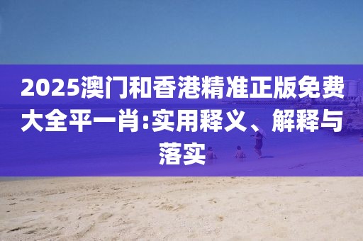 2025澳門和香港精準(zhǔn)正版免費大全平一肖:實用釋義、解釋與落實