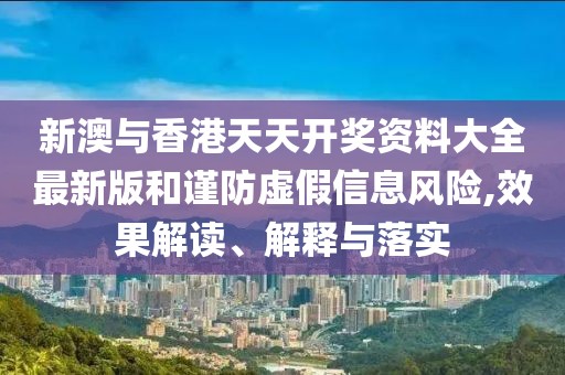 新澳與香港天天開獎資料大全最新版和謹防虛假信息風險,效果解讀、解釋與落實