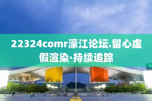 22324comr濠江論壇.留心虛假渲染·持續(xù)追蹤