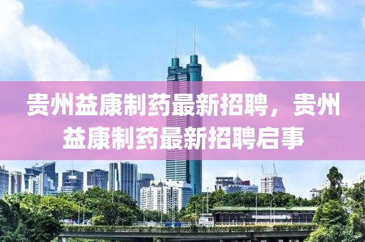 貴州益康制藥最新招聘，貴州益康制藥最新招聘啟事