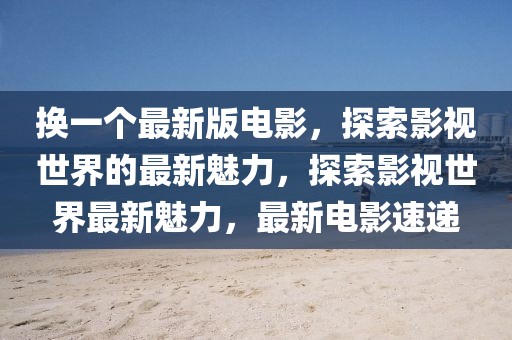 換一個(gè)最新版電影，探索影視世界的最新魅力，探索影視世界最新魅力，最新電影速遞