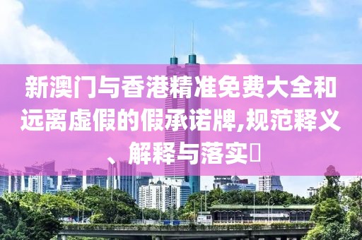 新澳門與香港精準(zhǔn)免費(fèi)大全和遠(yuǎn)離虛假的假承諾牌,規(guī)范釋義、解釋與落實(shí)?