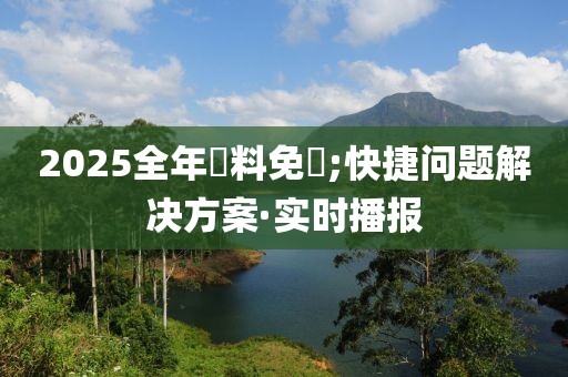 2025全年資料免費;快捷問題解決方案·實時播報