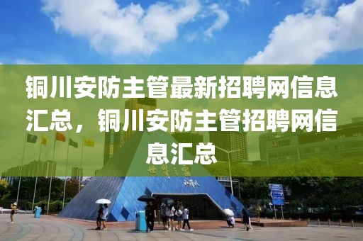銅川安防主管最新招聘網(wǎng)信息匯總，銅川安防主管招聘網(wǎng)信息匯總