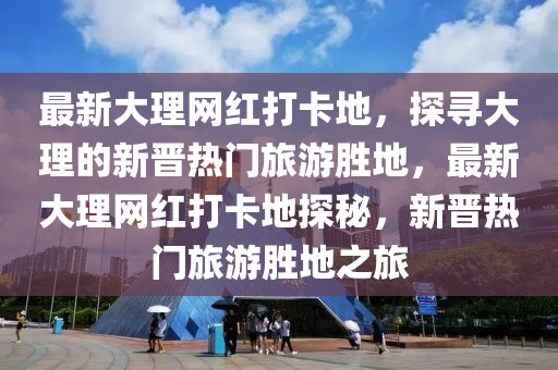 最新大理網(wǎng)紅打卡地，探尋大理的新晉熱門旅游勝地，最新大理網(wǎng)紅打卡地探秘，新晉熱門旅游勝地之旅