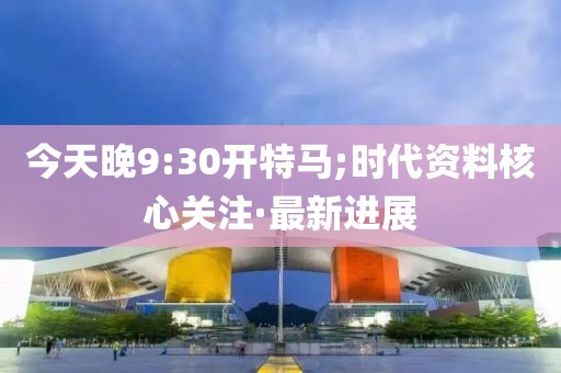 今天晚9:30開特馬;時代資料核心關注·最新進展