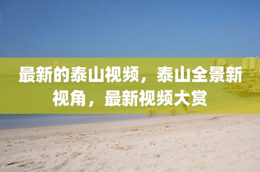 最新的泰山視頻，泰山全景新視角，最新視頻大賞