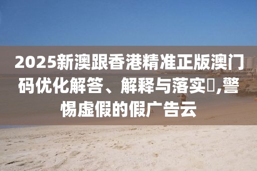 2025新澳跟香港精準(zhǔn)正版澳門碼優(yōu)化解答、解釋與落實(shí)?,警惕虛假的假?gòu)V告云