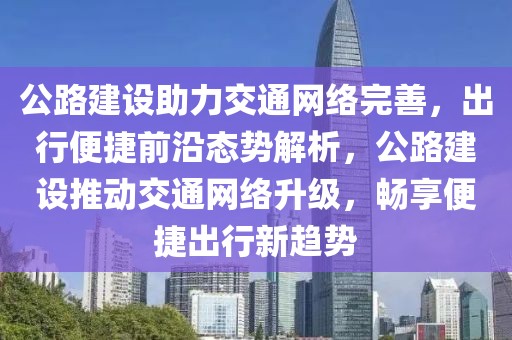 公路建設(shè)助力交通網(wǎng)絡完善，出行便捷前沿態(tài)勢解析，公路建設(shè)推動交通網(wǎng)絡升級，暢享便捷出行新趨勢