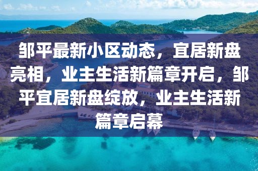 鄒平最新小區(qū)動(dòng)態(tài)，宜居新盤亮相，業(yè)主生活新篇章開啟，鄒平宜居新盤綻放，業(yè)主生活新篇章啟幕