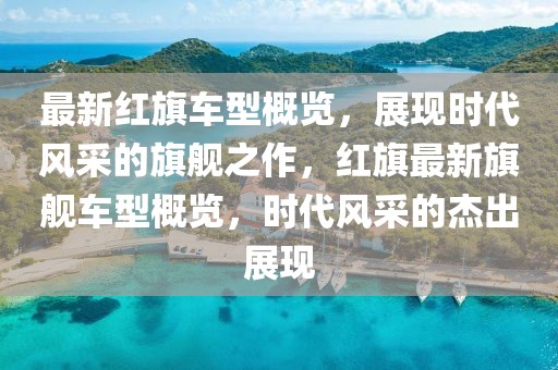 最新紅旗車型概覽，展現(xiàn)時(shí)代風(fēng)采的旗艦之作，紅旗最新旗艦車型概覽，時(shí)代風(fēng)采的杰出展現(xiàn)