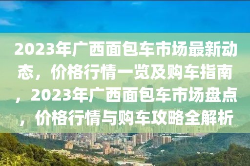 2023年廣西面包車市場最新動態(tài)，價格行情一覽及購車指南，2023年廣西面包車市場盤點，價格行情與購車攻略全解析