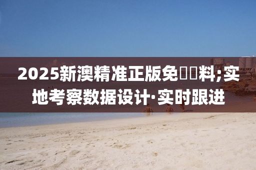 2025新澳精準(zhǔn)正版免費(fèi)資料;實(shí)地考察數(shù)據(jù)設(shè)計(jì)·實(shí)時跟進(jìn)