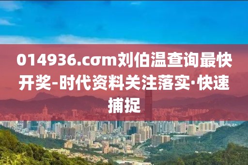 014936.cσm劉伯溫查詢(xún)最快開(kāi)獎(jiǎng)-時(shí)代資料關(guān)注落實(shí)·快速捕捉