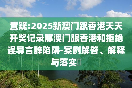 置疑:2025新澳門跟香港天天開獎記錄那澳門跟香港和拒絕誤導(dǎo)言辭陷阱-案例解答、解釋與落實(shí)?
