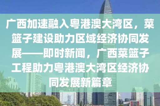 廣西加速融入粵港澳大灣區(qū)，菜籃子建設(shè)助力區(qū)域經(jīng)濟(jì)協(xié)同發(fā)展——即時(shí)新聞，廣西菜籃子工程助力粵港澳大灣區(qū)經(jīng)濟(jì)協(xié)同發(fā)展新篇章
