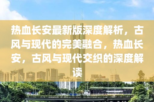 熱血長安最新版深度解析，古風(fēng)與現(xiàn)代的完美融合，熱血長安，古風(fēng)與現(xiàn)代交織的深度解讀