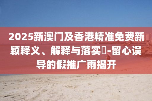 2025新澳門及香港精準免費新穎釋義、解釋與落實?-留心誤導的假推廣雨揭開