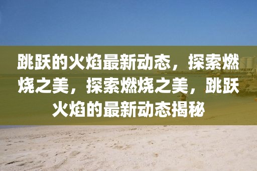 跳躍的火焰最新動態(tài)，探索燃燒之美，探索燃燒之美，跳躍火焰的最新動態(tài)揭秘