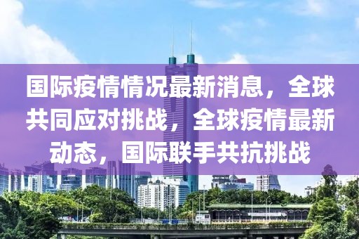 國際疫情情況最新消息，全球共同應(yīng)對挑戰(zhàn)，全球疫情最新動態(tài)，國際聯(lián)手共抗挑戰(zhàn)