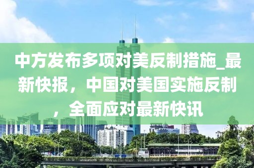 中方發(fā)布多項(xiàng)對(duì)美反制措施_最新快報(bào)，中國(guó)對(duì)美國(guó)實(shí)施反制，全面應(yīng)對(duì)最新快訊