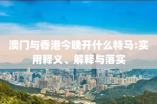 澳門與香港今晚開什么特馬:實用釋義、解釋與落實