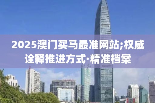 2025澳門買馬最準(zhǔn)網(wǎng)站;權(quán)威詮釋推進(jìn)方式·精準(zhǔn)檔案