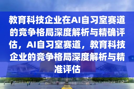 教育科技企業(yè)在AI自習(xí)室賽道的競爭格局深度解析與精確評估，AI自習(xí)室賽道，教育科技企業(yè)的競爭格局深度解析與精準評估