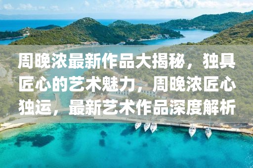 周晚濃最新作品大揭秘，獨(dú)具匠心的藝術(shù)魅力，周晚濃匠心獨(dú)運(yùn)，最新藝術(shù)作品深度解析