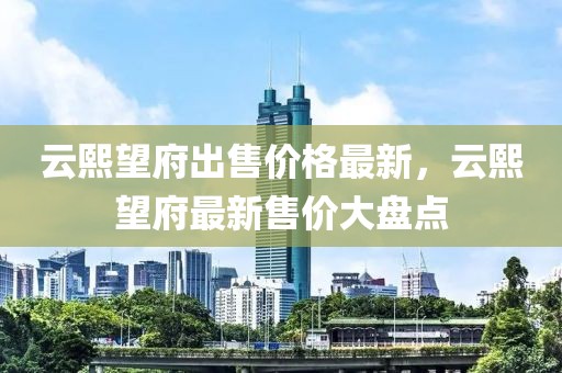云熙望府出售價(jià)格最新，云熙望府最新售價(jià)大盤(pán)點(diǎn)