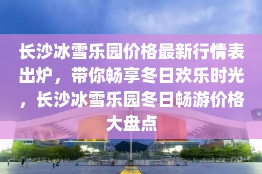 長沙冰雪樂園價(jià)格最新行情表出爐，帶你暢享冬日歡樂時(shí)光，長沙冰雪樂園冬日暢游價(jià)格大盤點(diǎn)