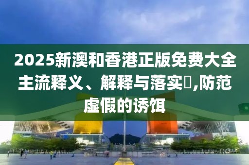 2025新澳和香港正版免費(fèi)大全主流釋義、解釋與落實(shí)?,防范虛假的誘餌