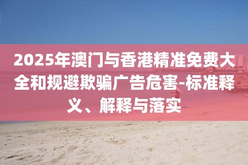2025年澳門與香港精準(zhǔn)免費大全和規(guī)避欺騙廣告危害-標(biāo)準(zhǔn)釋義、解釋與落實