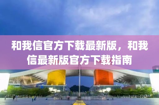 和我信官方下載最新版，和我信最新版官方下載指南