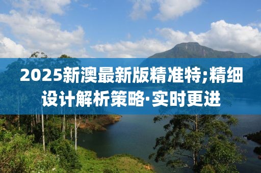 2025新澳最新版精準特;精細設(shè)計解析策略·實時更進