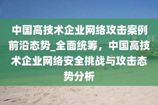 中國(guó)高技術(shù)企業(yè)網(wǎng)絡(luò)攻擊案例前沿態(tài)勢(shì)_全面統(tǒng)籌，中國(guó)高技術(shù)企業(yè)網(wǎng)絡(luò)安全挑戰(zhàn)與攻擊態(tài)勢(shì)分析