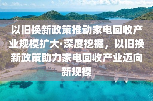 以舊換新政策推動家電回收產(chǎn)業(yè)規(guī)模擴(kuò)大·深度挖掘，以舊換新政策助力家電回收產(chǎn)業(yè)邁向新規(guī)模
